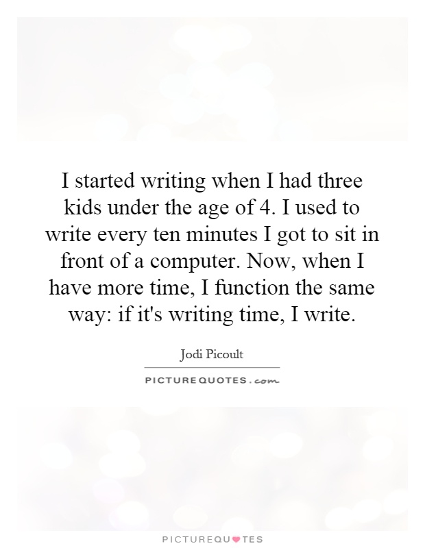 I started writing when I had three kids under the age of 4. I used to write every ten minutes I got to sit in front of a computer. Now, when I have more time, I function the same way: if it's writing time, I write Picture Quote #1