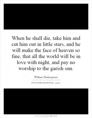 When he shall die, take him and cut him out in little stars, and he will make the face of heaven so fine, that all the world will be in love with night, and pay no worship to the garish sun Picture Quote #1