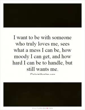 I want to be with someone who truly loves me, sees what a mess I can be, how moody I can get, and how hard I can be to handle, but still wants me Picture Quote #1