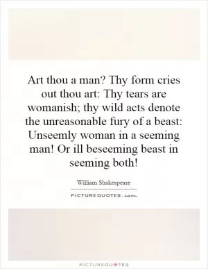 Art thou a man? Thy form cries out thou art: Thy tears are womanish; thy wild acts denote the unreasonable fury of a beast: Unseemly woman in a seeming man! Or ill beseeming beast in seeming both! Picture Quote #1