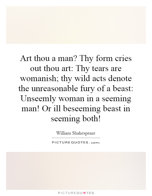 Art thou a man? Thy form cries out thou art: Thy tears are womanish; thy wild acts denote the unreasonable fury of a beast: Unseemly woman in a seeming man! Or ill beseeming beast in seeming both! Picture Quote #1