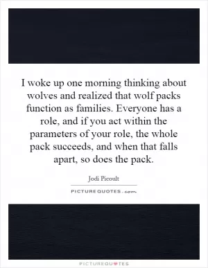 I woke up one morning thinking about wolves and realized that wolf packs function as families. Everyone has a role, and if you act within the parameters of your role, the whole pack succeeds, and when that falls apart, so does the pack Picture Quote #1