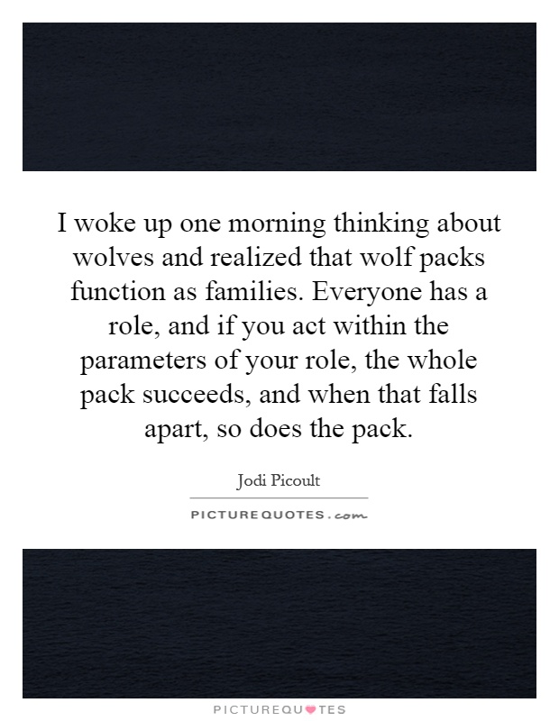 I woke up one morning thinking about wolves and realized that wolf packs function as families. Everyone has a role, and if you act within the parameters of your role, the whole pack succeeds, and when that falls apart, so does the pack Picture Quote #1