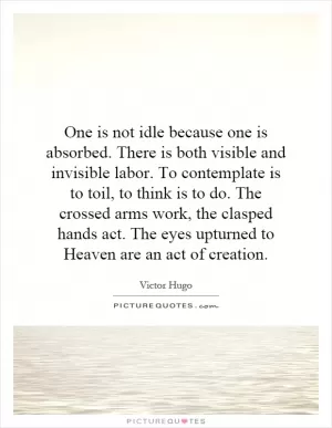One is not idle because one is absorbed. There is both visible and invisible labor. To contemplate is to toil, to think is to do. The crossed arms work, the clasped hands act. The eyes upturned to Heaven are an act of creation Picture Quote #1