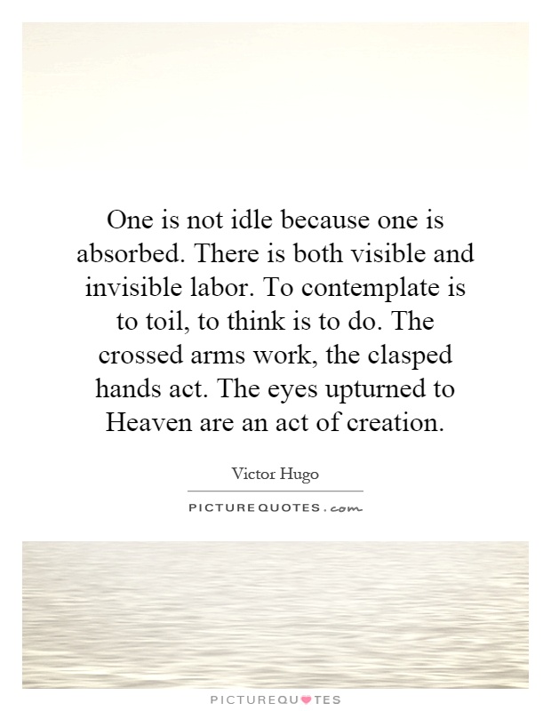 One is not idle because one is absorbed. There is both visible and invisible labor. To contemplate is to toil, to think is to do. The crossed arms work, the clasped hands act. The eyes upturned to Heaven are an act of creation Picture Quote #1