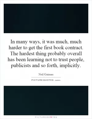 In many ways, it was much, much harder to get the first book contract. The hardest thing probably overall has been learning not to trust people, publicists and so forth, implicitly Picture Quote #1