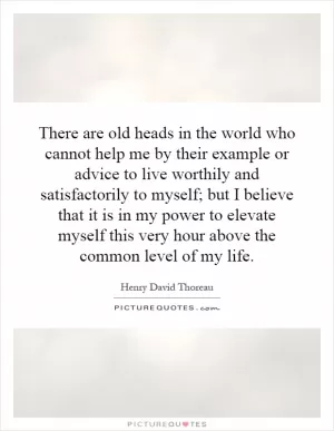 There are old heads in the world who cannot help me by their example or advice to live worthily and satisfactorily to myself; but I believe that it is in my power to elevate myself this very hour above the common level of my life Picture Quote #1