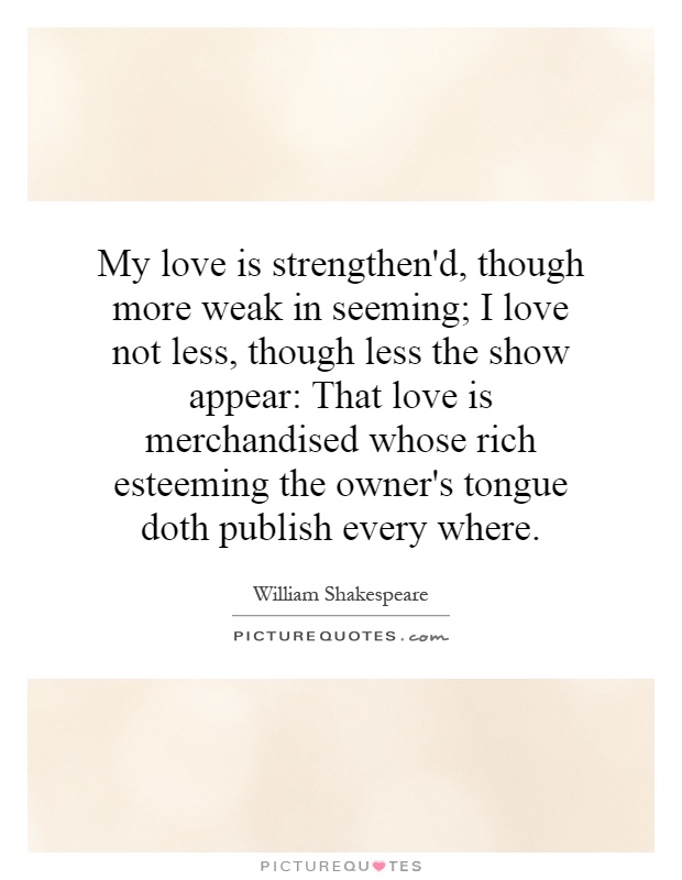 My love is strengthen'd, though more weak in seeming; I love not less, though less the show appear: That love is merchandised whose rich esteeming the owner's tongue doth publish every where Picture Quote #1