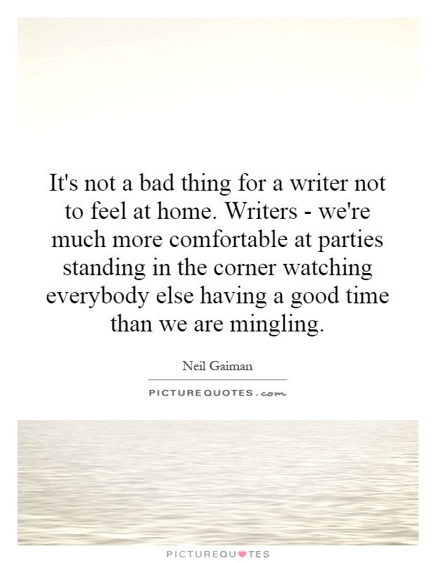 It's not a bad thing for a writer not to feel at home. Writers - we're much more comfortable at parties standing in the corner watching everybody else having a good time than we are mingling Picture Quote #1