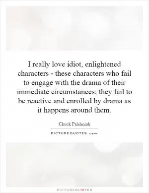 I really love idiot, enlightened characters - these characters who fail to engage with the drama of their immediate circumstances; they fail to be reactive and enrolled by drama as it happens around them Picture Quote #1