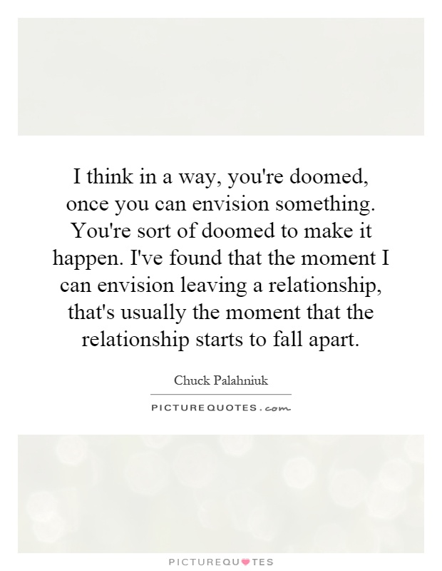 I think in a way, you're doomed, once you can envision something. You're sort of doomed to make it happen. I've found that the moment I can envision leaving a relationship, that's usually the moment that the relationship starts to fall apart Picture Quote #1