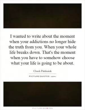 I wanted to write about the moment when your addictions no longer hide the truth from you. When your whole life breaks down. That's the moment when you have to somehow choose what your life is going to be about Picture Quote #1