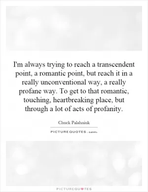 I'm always trying to reach a transcendent point, a romantic point, but reach it in a really unconventional way, a really profane way. To get to that romantic, touching, heartbreaking place, but through a lot of acts of profanity Picture Quote #1