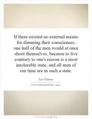 If there existed no external means for dimming their consciences, one half of the men would at once shoot themselves, because to live contrary to one's reason is a most intolerable state, and all men of our time are in such a state Picture Quote #1
