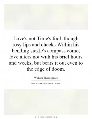 Love's not Time's fool, though rosy lips and cheeks Within his bending sickle's compass come; love alters not with his brief hours and weeks, but bears it out even to the edge of doom Picture Quote #1