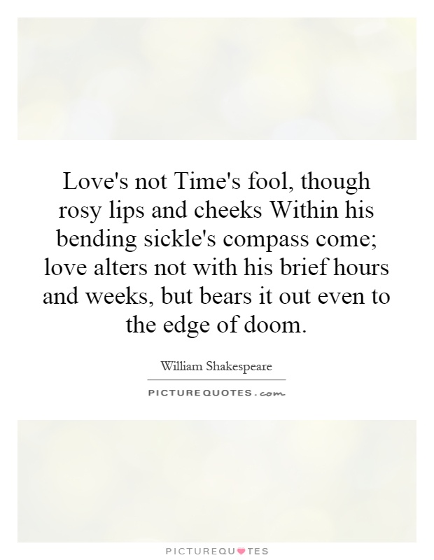 Love's not Time's fool, though rosy lips and cheeks Within his bending sickle's compass come; love alters not with his brief hours and weeks, but bears it out even to the edge of doom Picture Quote #1