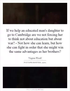 If we help an educated man's daughter to go to Cambridge are we not forcing her to think not about education but about war? - Not how she can learn, but how she can fight in order that she might win the same advantages as her brothers? Picture Quote #1