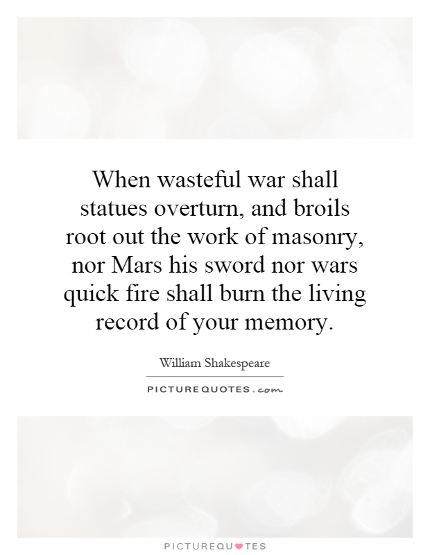 When wasteful war shall statues overturn, and broils root out the work of masonry, nor Mars his sword nor wars quick fire shall burn the living record of your memory Picture Quote #1