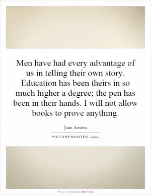 Men have had every advantage of us in telling their own story. Education has been theirs in so much higher a degree; the pen has been in their hands. I will not allow books to prove anything Picture Quote #1