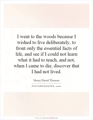 I went to the woods because I wished to live deliberately, to front only the essential facts of life, and see if I could not learn what it had to teach, and not, when I came to die, discover that I had not lived Picture Quote #1