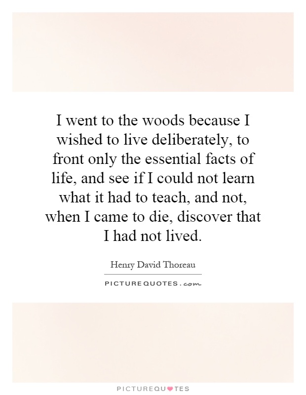 I went to the woods because I wished to live deliberately, to front only the essential facts of life, and see if I could not learn what it had to teach, and not, when I came to die, discover that I had not lived Picture Quote #1