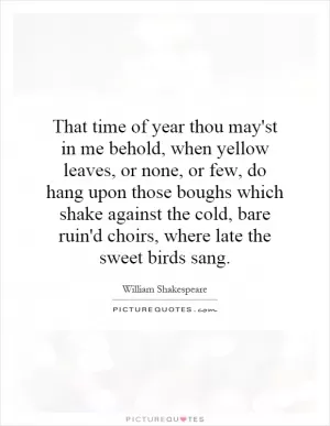 That time of year thou may'st in me behold, when yellow leaves, or none, or few, do hang upon those boughs which shake against the cold, bare ruin'd choirs, where late the sweet birds sang Picture Quote #1