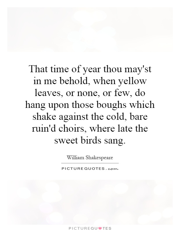 That time of year thou may'st in me behold, when yellow leaves, or none, or few, do hang upon those boughs which shake against the cold, bare ruin'd choirs, where late the sweet birds sang Picture Quote #1