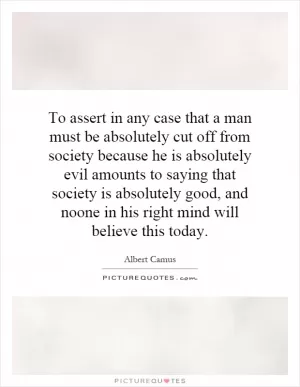 To assert in any case that a man must be absolutely cut off from society because he is absolutely evil amounts to saying that society is absolutely good, and noone in his right mind will believe this today Picture Quote #1