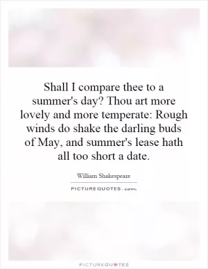Shall I compare thee to a summer's day? Thou art more lovely and more temperate: Rough winds do shake the darling buds of May, and summer's lease hath all too short a date Picture Quote #1
