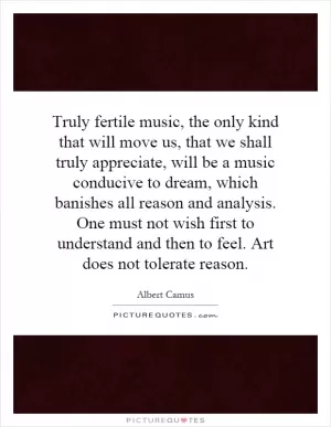 Truly fertile music, the only kind that will move us, that we shall truly appreciate, will be a music conducive to dream, which banishes all reason and analysis. One must not wish first to understand and then to feel. Art does not tolerate reason Picture Quote #1