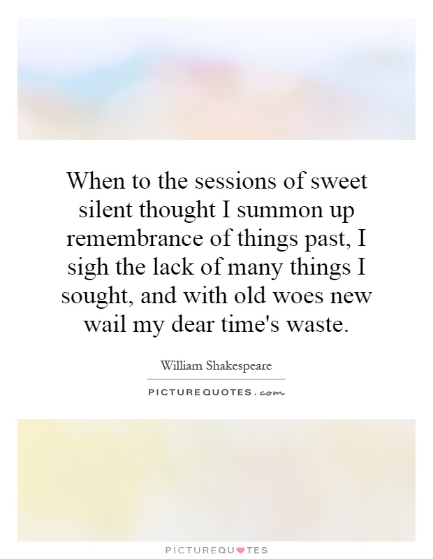 When to the sessions of sweet silent thought I summon up remembrance of things past, I sigh the lack of many things I sought, and with old woes new wail my dear time's waste Picture Quote #1