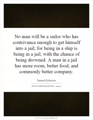 No man will be a sailor who has contrivance enough to get himself into a jail; for being in a ship is being in a jail, with the chance of being drowned. A man in a jail has more room, better food, and commonly better company Picture Quote #1