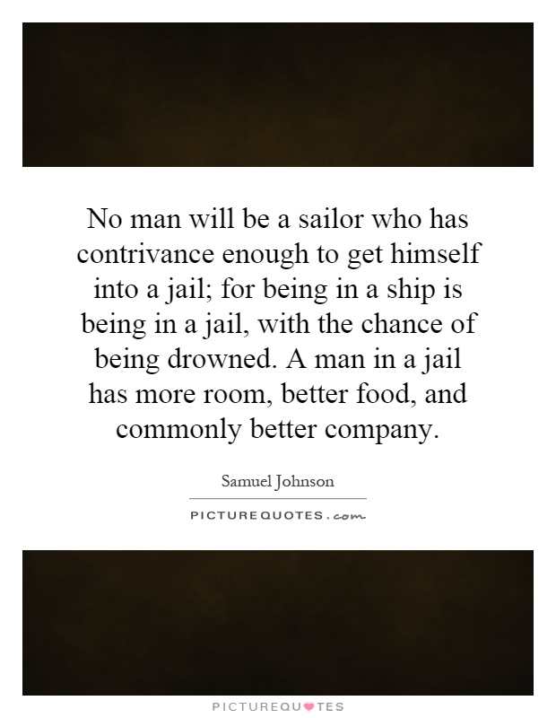 No man will be a sailor who has contrivance enough to get himself into a jail; for being in a ship is being in a jail, with the chance of being drowned. A man in a jail has more room, better food, and commonly better company Picture Quote #1