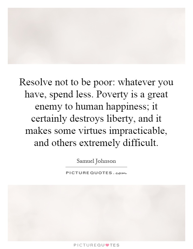 Resolve not to be poor: whatever you have, spend less. Poverty is a great enemy to human happiness; it certainly destroys liberty, and it makes some virtues impracticable, and others extremely difficult Picture Quote #1