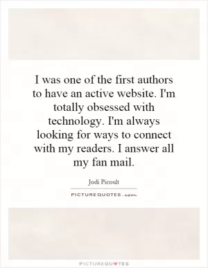 I was one of the first authors to have an active website. I'm totally obsessed with technology. I'm always looking for ways to connect with my readers. I answer all my fan mail Picture Quote #1