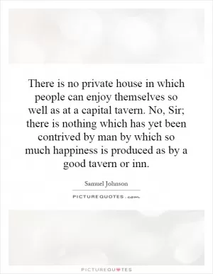 There is no private house in which people can enjoy themselves so well as at a capital tavern. No, Sir; there is nothing which has yet been contrived by man by which so much happiness is produced as by a good tavern or inn Picture Quote #1