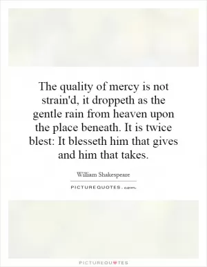 The quality of mercy is not strain'd, it droppeth as the gentle rain from heaven upon the place beneath. It is twice blest: It blesseth him that gives and him that takes Picture Quote #1