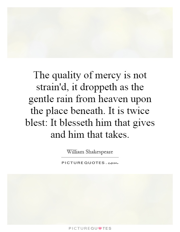 The quality of mercy is not strain'd, it droppeth as the gentle rain from heaven upon the place beneath. It is twice blest: It blesseth him that gives and him that takes Picture Quote #1