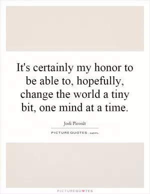 It's certainly my honor to be able to, hopefully, change the world a tiny bit, one mind at a time Picture Quote #1
