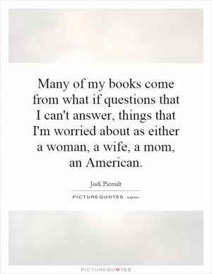 Many of my books come from what if questions that I can't answer, things that I'm worried about as either a woman, a wife, a mom, an American Picture Quote #1