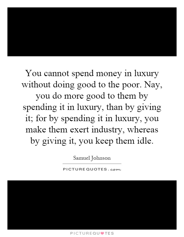 You cannot spend money in luxury without doing good to the poor. Nay, you do more good to them by spending it in luxury, than by giving it; for by spending it in luxury, you make them exert industry, whereas by giving it, you keep them idle Picture Quote #1