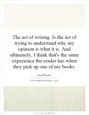 The act of writing. Is the act of trying to understand why my opinion is what it is. And ultimately, I think that's the same experience the reader has when they pick up one of my books Picture Quote #1