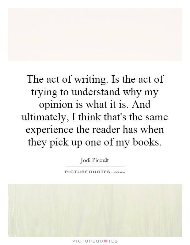 The act of writing. Is the act of trying to understand why my opinion is what it is. And ultimately, I think that's the same experience the reader has when they pick up one of my books Picture Quote #1