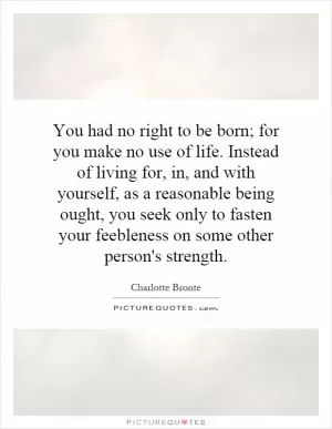 You had no right to be born; for you make no use of life. Instead of living for, in, and with yourself, as a reasonable being ought, you seek only to fasten your feebleness on some other person's strength Picture Quote #1