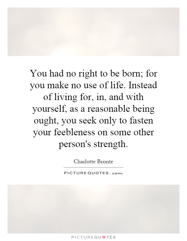 You had no right to be born; for you make no use of life. Instead of living for, in, and with yourself, as a reasonable being ought, you seek only to fasten your feebleness on some other person's strength Picture Quote #1