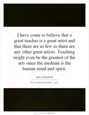 I have come to believe that a great teacher is a great artist and that there are as few as there are any other great artists. Teaching might even be the greatest of the arts since the medium is the human mind and spirit Picture Quote #1
