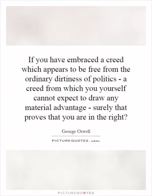 If you have embraced a creed which appears to be free from the ordinary dirtiness of politics - a creed from which you yourself cannot expect to draw any material advantage - surely that proves that you are in the right? Picture Quote #1