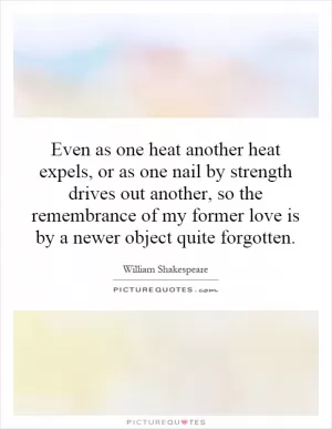 Even as one heat another heat expels, or as one nail by strength drives out another, so the remembrance of my former love is by a newer object quite forgotten Picture Quote #1