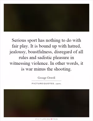 Serious sport has nothing to do with fair play. It is bound up with hatred, jealousy, boastfulness, disregard of all rules and sadistic pleasure in witnessing violence. In other words, it is war minus the shooting Picture Quote #1