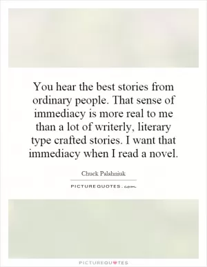 You hear the best stories from ordinary people. That sense of immediacy is more real to me than a lot of writerly, literary type crafted stories. I want that immediacy when I read a novel Picture Quote #1